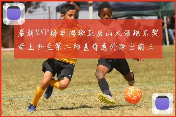 最新MVP榜单揭晓亚历山大领跑东契奇上升至第二约基奇意外跌出前三名
