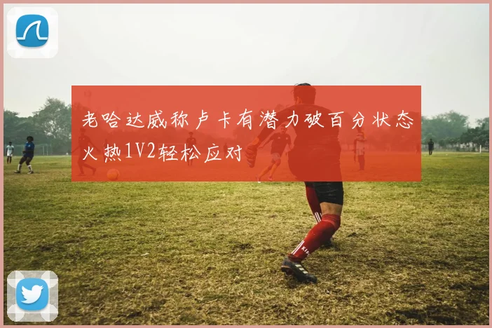 老哈达威称卢卡有潜力破百分状态火热1V2轻松应对