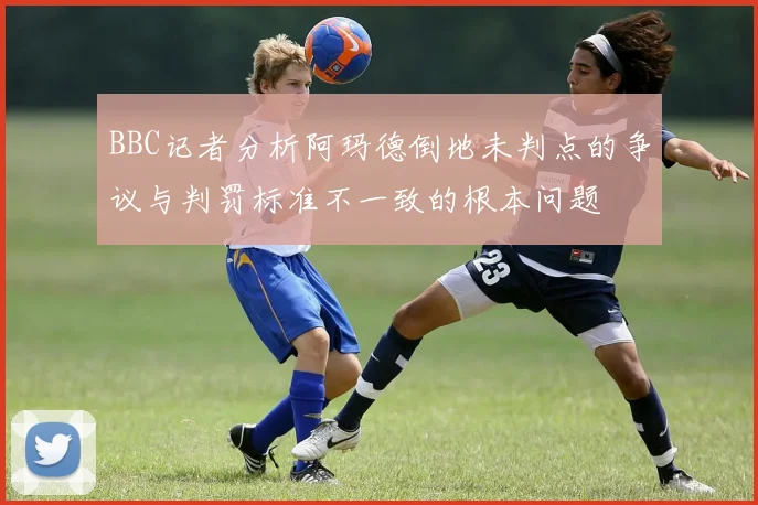 BBC记者分析阿玛德倒地未判点的争议与判罚标准不一致的根本问题
