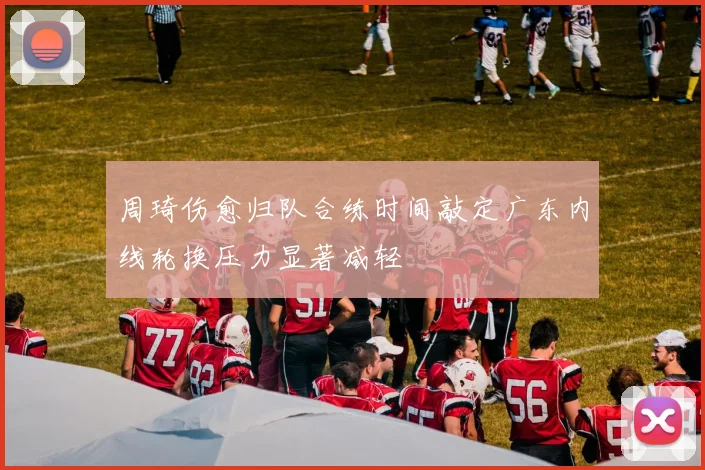 周琦伤愈归队合练时间敲定广东内线轮换压力显著减轻